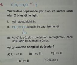 4.
C2H2 + H2O HT
-X
Yukarıdaki tepkimede yer alan ve kararlı ürün
olan X bileşiği ile ilgili;
1. Adı, asetaldehittir.
II. CH==CH bileşiği ile yapı izomeridir.
2
OH
III. %40'lık çözeltisi proteinleri sertleştirerek canlı
dokuların bozulmasını önler.
yargılarından hangileri doğrudur?
A) I, II ve III B) II ve III
C) I ve III
D) I ve I
E) Yalnız!