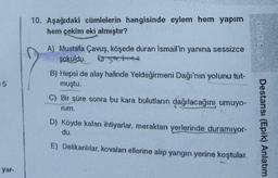 10. Aşağıdaki cümlelerin hangisinde eylem hem yapım
hem çekim eki almıştır?
A) Mustafa Çavuş, köşede duran İsmail'in yanına sessizce
sokuldu. Onych
B) Hepsi de alay halinde Yeldeğirmeni Dağı'nın yolunu tut-
muştu.
5
C) Bir süre sonra bu kara bulutların dağılacağını umuyo-
rum.
D) Köyde kalan ihtiyarlar, meraktan yerlerinde duramıyor-
Destansı (Epik) Anlatım
du.
E) Delikanlılar, kovaları ellerine alıp yangin yerine koştular.
yar-
