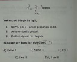 2 1
1
3
CH3 - CH - COOH
-
NH2
Yukarıdaki bileşik ile ilgili,
I. IUPAC adı 2 - amino propanoik asittir.
II. Amfoter özellik gösterir.
III. Polifonksiyonel bir bileşiktir.
ifadelerinden hangileri doğrudur?
A) Yalnız!
B) Yalnız III
C) I ve II
D) II ve III
E) I, II ve III