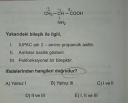 2 1
1
3
CH3 - CH - COOH
-
NH2
Yukarıdaki bileşik ile ilgili,
I. IUPAC adı 2 - amino propanoik asittir.
II. Amfoter özellik gösterir.
III. Polifonksiyonel bir bileşiktir.
ifadelerinden hangileri doğrudur?
A) Yalnız!
B) Yalnız III
C) I ve II
D) II ve III
E) I, II ve III
