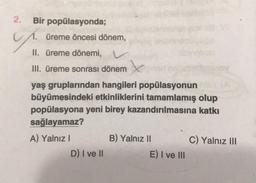 2.
Bir popülasyonda;
üreme öncesi dönem,
II. üreme dönemi, v
III. üreme sonrası dönem
yaş gruplarından hangileri popülasyonun
büyümesindeki etkinliklerini tamamlamış olup
popülasyona yeni birey kazandırılmasına katkı
sağlayamaz?
A) Yalnız!
B) Yalnız II
C) Yalnız III
D) I ve 11
E) I ve III