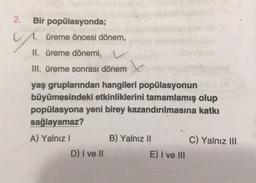 2.
Bir popülasyonda;
üreme öncesi dönem,
II. üreme dönemi, v
III. üreme sonrası dönem
yaş gruplarından hangileri popülasyonun
büyümesindeki etkinliklerini tamamlamış olup
popülasyona yeni birey kazandırılmasına katkı
sağlayamaz?
A) Yalnız!
B) Yalnız II
C) Yalnız III
D) I ve 11
E) I ve III
