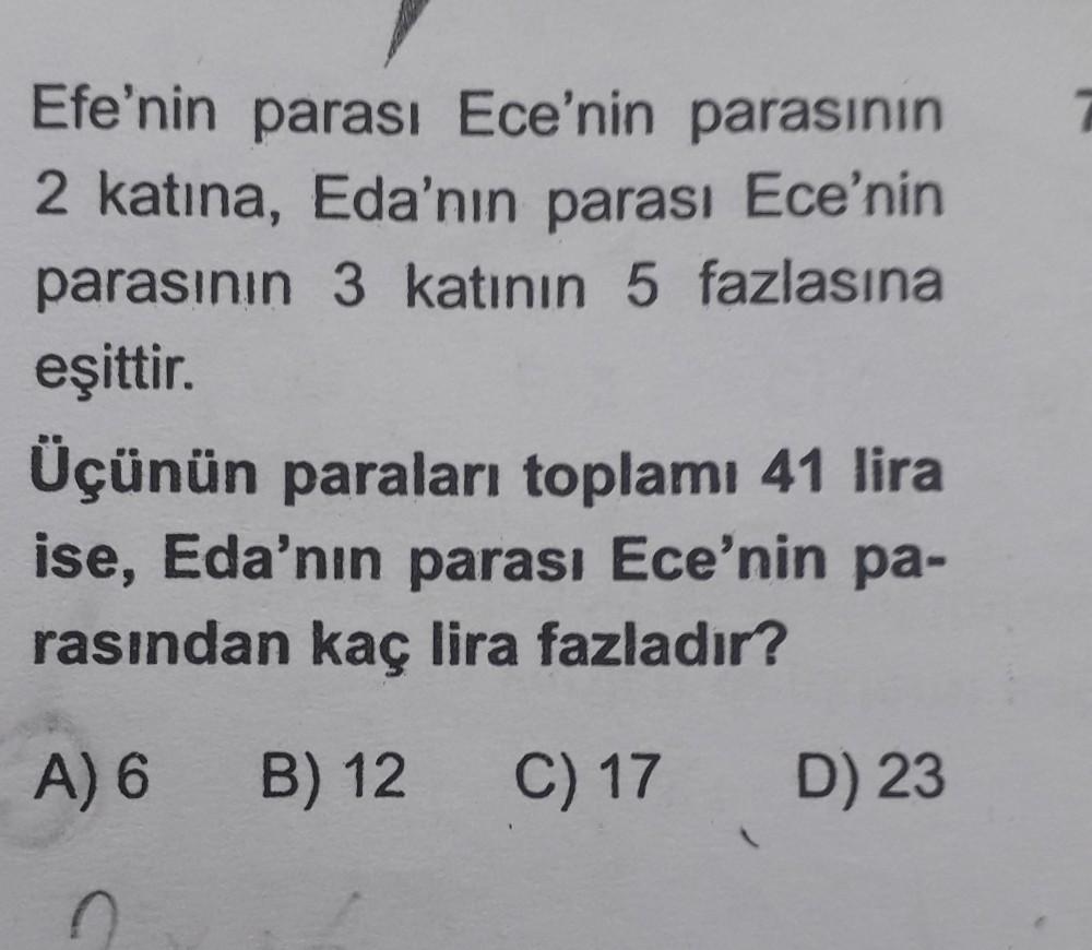 Efe'nin parası Ece'nin parasının
2 katına, Eda'nın parası Ece'nin
parasının 3 katının 5 fazlasına
eşittir.
Üçünün paraları toplamı 41 lira
ise, Eda'nın parası Ece'nin pa-
rasından kaç lira fazladır?
A) 6
B) 12
B
C) 17
D) 23