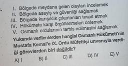 I. Bölgede meydana gelen olayları incelemek
II. Bölgede asayiş ve güvenliği sağlamak
III. Bölgede karışıklık çıkartanları tespit etmek
IV. Hükümete karşı örgütlenmeleri önlemek
V. Osmanlı ordularının terhis edilmesini sağlamak
Yukarıda verilenlerden hangisi Osmanlı Hükümeti'nin
Mustafa Kemale IX. Ordu Müfettişi unvanıyla verdi-
ği görevlerden biri değildir?
A)! B) || C) III D) IV
E) V
E