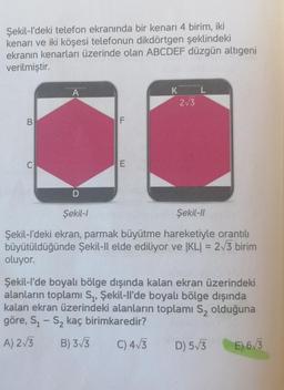 Şekil-I'deki telefon ekranında bir kenari 4 birim, iki
kenarı ve iki köşesi telefonun dikdörtgen şeklindeki
ekranın kenarları üzerinde olan ABCDEF düzgün altıgeni
verilmiştir.
A
K
2/3
B
F
0
E
D
Şekil-
Şekil 11
Şekil-I'deki ekran, parmak büyütme hareketiyle orantılı
büyütüldüğünde Şekil-Il elde ediliyor ve |KLI = 213 birim
oluyor.
Şekil-l'de boyalı bölge dışında kalan ekran üzerindeki
alanların toplamı Sı, Şekil-Il'de boyalı bölge dışında
kalan ekran üzerindeki alanların toplamı Sz olduğuna
göre, Si - S2 kaç birimkaredir?
A) 2/3 B) 3/3
C) 4/5
D) 5/3
E) 6/3
