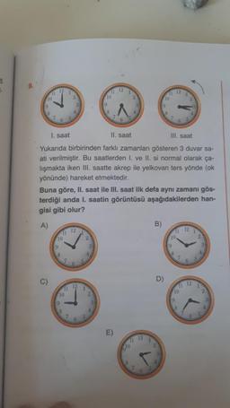 5
9.
12
12
1
11
1
2
11 12
10
10
10
9
8
7
7
6
6
I. saat
II. saat
III, saat
Yukarıda birbirinden farklı zamanları gösteren 3 duvar sa-
ati verilmiştir. Bu saatlerden I. ve II. si normal olarak ça-
lışmakta iken III. saatte akrep ile yelkovan ters yönde (ok
yönünde) hareket etmektedir.
Buna göre, II. saat ile III. saat ilk defa aynı zamanı gös-
terdiği anda I. saatin görüntüsü aşağıdakilerden han-
gisi gibi olur?
A)
B
12
12 1
11
10
2
10
9
19
8
6
5
D)
12
12
1
11
1
11
10
10
9
9
1
E)
12
77
8
1
