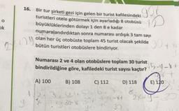 16.
Bir tur şirketi gezi için gelen bir turist kafilesindeki
turistleri otele götürmek için ayarladığı 8 otobüsü
büyüklüklerinden dolayı 1 den 8 e kadar
numaralandırdıktan sonra numarası ardışık 3 tam sayı
gor
ID
o
ok
29
2
olan her üç otobüste toplam 45 turist olacak şekilde 30 ty
bütün turistleri otobüslere bindiriyor.
Numarası 2 ve 4 olan otobüslere toplam 30 turist
B) 108
D) 118
E) 120
bindirildiğine göre, kafiledeki turist sayısı kaçtır? 5-4-F
+
A) 100
C) 112
3,52167
2X+Y-3
yt 30
37
8
la 30-89-X4