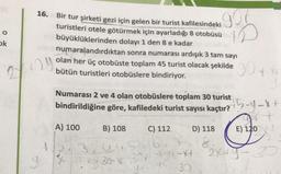 16.
Bir tur şirketi gezi için gelen bir turist kafilesindeki
turistleri otele götürmek için ayarladığı 8 otobüsü
büyüklüklerinden dolayı 1 den 8 e kadar
numaralandırdıktan sonra numarası ardışık 3 tam sayı
gor
ID
o
ok
29
2
olan her üç otobüste toplam 45 turist olacak şekilde 30 ty
bütün turistleri otobüslere bindiriyor.
Numarası 2 ve 4 olan otobüslere toplam 30 turist
B) 108
D) 118
E) 120
bindirildiğine göre, kafiledeki turist sayısı kaçtır? 5-4-F
+
A) 100
C) 112
3,52167
2X+Y-3
yt 30
37
8
la 30-89-X4
