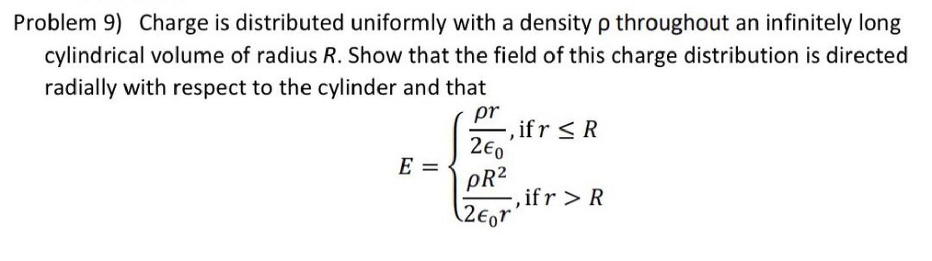 Problem 9) Charge is distributed uniformly with a density p throughout an infinitely long
cylindrical volume of radius R. Show that the field of this charge distribution is directed
radially with respect to the cylinder and that
pr
-, if r <R
260
E =
ifr > R
PR2
(26or'