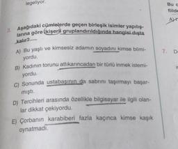 legeliyor.
Buc
fiilde
AL
3. Aşağıdaki cümlelerde geçen birleşik isimler yapılış-
larına göre ikişerli gruplandırıldığında hangisi dışta
kalır?
A) Bu yaşlı ve kimsesiz adamın soyadını kimse bilmi-
7. DE
yordu.
B) Kadının torunu atlıkarıncadan bir türlü inmek istemi-
i
yordu.
C) Sonunda ustabaşının da sabrını taşırmayı başar-
mıştı.
D) Tercihleri arasında özellikle bilgisayar ile ilgili olan-
lar dikkat çekiyordu.
E) Çorbanın karabiberi fazla kaçınca kimse kaşık
oynatmadi.