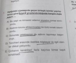 legeliyor.
Buc
fiilde
AL
3. Aşağıdaki cümlelerde geçen birleşik isimler yapılış-
larına göre ikişerli gruplandırıldığında hangisi dışta
kalır?
A) Bu yaşlı ve kimsesiz adamın soyadını kimse bilmi-
7. DE
yordu.
B) Kadının torunu atlıkarıncadan bir türlü inmek istemi-
i
yordu.
C) Sonunda ustabaşının da sabrını taşırmayı başar-
mıştı.
D) Tercihleri arasında özellikle bilgisayar ile ilgili olan-
lar dikkat çekiyordu.
E) Çorbanın karabiberi fazla kaçınca kimse kaşık
oynatmadi.
