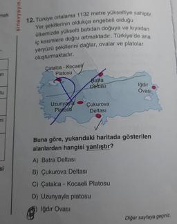 mak
sinavyayin.
12. Türkiye ortalama 1132 metre yükseltiye sahiptir.
Yer şekillerinin oldukça engebeli olduğu
ülkemizde yükselti batıdan doğuya ve kiyadan
iç kesimlere doğru artmaktadır. Türkiye'de ana
yeryüzü şekillerini dağlar, ovalar ve platolar
oluşturmaktadır.
-
Çatalca - Kocaeli
ari
Platosu
Bafra
Deltasi
Iğdır
Ovası
tu
Uzunyayla
Platósu
Çukurova
Deltası
mi
Buna göre, yukarıdaki haritada gösterilen
alanlardan hangisi yanlıştır?
A) Batra Deltasi
B) Çukurova Deltası
si
C) Çatalca - Kocaeli Platosu
D) Uzunyayla platosu
Iğdır Ovası
Diğer sayfaya geçiniz.