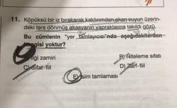 11. Köpüksü bir iz bırakarak kaldırımdan akan suyun üzerin-
deki ters dönmüş akasyanin yapraklarına takıldı gözü.
Bu cümlenin "yer tamlayıcısı"nda aşağıdakilerden
hangisi yoktur?
ilgi zamiri
Coifat-fiil
B) Niteleme sıfatı
D) Zarf-fiil
Esim tamlaması
