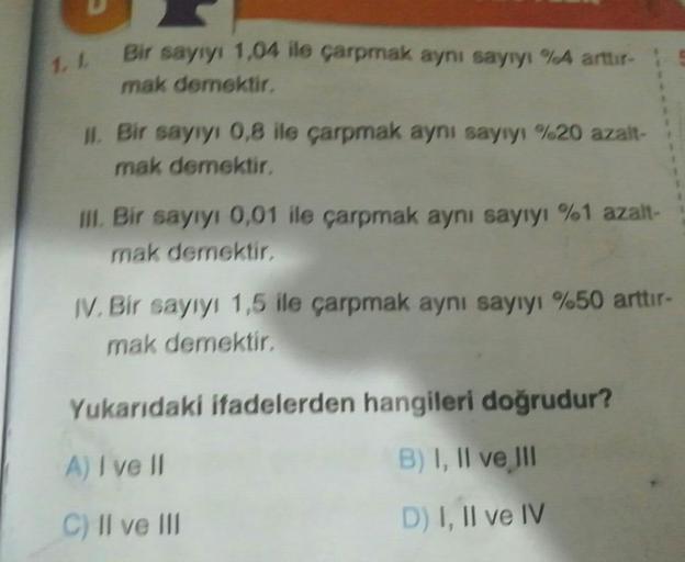 1.1
Bir sayıyı 1,04 ile çarpmak aynı sayıyı %A arttir-
mak demektir,
II. Bir sayıyı 0,8 ile çarpmak aynı sayıyı %20 azalt-
mak demektir,
Ill. Bir sayıyı 0,01 ile çarpmak aynı sayıyı %1 azalt-
mak demektir
IV. Bir sayıyı 1,5 ile çarpmak aynı sayıyı %50 artt