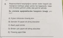 8.
Başarısızlıklarla karşılaştığınız zaman neden başarılı ola-
madığınızı bulmaya çalışın çünkü her başarısızlık, başa-
rinin zirvesine götüren yolda, size yeni bir adımdır.
Bu cümlede aşağıdakilerden hangisinin örneği yok-
A) Eylem kökünden türemiş isim
B) İsimden fiil yapan ek almış sözcükler
C) Basit yapılı isimler
D) Birden çok yapım eki almış sözcükler
E) Türemiş yapıl fiiller
