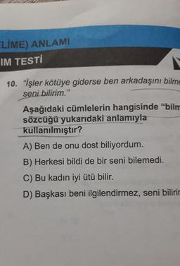 ELİME) ANLAMI
IM TESTİ
10. "İşler kötüye giderse ben arkadaşını bilme
seni bilirim."
Aşağıdaki cümlelerin hangisinde "bilm
sözcüğü yukarıdaki anlamıyla
kullanılmıştır?
A) Ben de onu dost biliyordum.
B) Herkesi bildi de bir seni bilemedi.
C) Bu kadın iyi ütü bilir.
D) Başkası beni ilgilendirmez, seni bilirir
