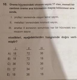 10. Üreme hücresindeki otozom sayısı 17 olan, memeli bir
canlının üreme ana hücresinin mayoz bölünmesi sıra-
sinda,
1. profaz I evresinde oluşan tetrat sayısı,
II. metafaz l evresindeki kromatit sayısı,
III. anafaz ll evresinin sonundaki her bir hücredeki kro-
mozom sayisi
nicelikleri, aşağıdakilerden hangisinde doğru veril-
miştir?
I
A) 18
72
36
72
18
B) 18
C) 36
72
36
D) 17
34
17
E) 18
36
18