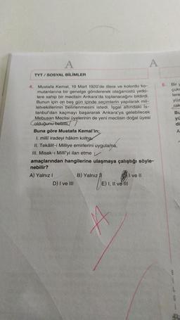 A
A
TYT / SOSYAL BİLİMLER
5. Bir
çuk
lere
yüz
rak
Bu
yi
di
A
4. Mustafa Kemal, 19 Mart 1920'de illere ve kolordu ko-
mutanlarına bir genelge göndererek olağanüstü yetki-
lere sahip bir meclisin Ankara'da toplanacağını bildirdi.
Bunun için on beş gün içinde seçimlerin yapılarak mil-
letvekillerinin belirlenmesini istedi. İşgal altındaki Is-
tanbul'dan kaçmayı başararak Ankara'ya gelebilecek
Mebusan Meclisi üyelerinin de yeni meclisin doğal üyesi
olduğunu belirtti.
Buna göre Mustafa Kemal'in;
I. milli iradeyi hâkim kılma
II. Tekälif-i Milliye emirlerini uygulama,
III. Misak-ı Milliyi ilan etme
amaçlarından hangilerine ulaşmaya çalıştığı söyle-
nebilir?
A) Yalnız!
B) Yalnız
I ve II
D) I ve III
E) I, II ve III
A