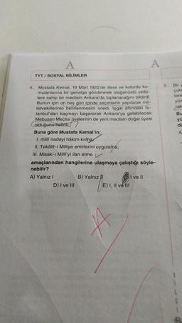 A
A
TYT / SOSYAL BİLİMLER
5. Bir
çuk
lere
yüz
rak
Bu
yi
di
A
4. Mustafa Kemal, 19 Mart 1920'de illere ve kolordu ko-
mutanlarına bir genelge göndererek olağanüstü yetki-
lere sahip bir meclisin Ankara'da toplanacağını bildirdi.
Bunun için on beş gün içinde seçimlerin yapılarak mil-
letvekillerinin belirlenmesini istedi. İşgal altındaki Is-
tanbul'dan kaçmayı başararak Ankara'ya gelebilecek
Mebusan Meclisi üyelerinin de yeni meclisin doğal üyesi
olduğunu belirtti.
Buna göre Mustafa Kemal'in;
I. milli iradeyi hâkim kılma
II. Tekälif-i Milliye emirlerini uygulama,
III. Misak-ı Milliyi ilan etme
amaçlarından hangilerine ulaşmaya çalıştığı söyle-
nebilir?
A) Yalnız!
B) Yalnız
I ve II
D) I ve III
E) I, II ve III
A
