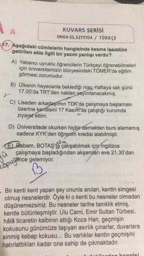 A
KUVARS SERİSİ
ON04-SS.32TYT04 / TÜRKÇE
17. Aşağıdaki cümlelerin hangisinde kesme işaretine
getirilen ekle ilgili bir yazım yanlışı vardır?
A) Yabancı uyruklu öğrencilerin Türkçeyi öğrenebilmeleri
için üniversitemizin bünyesindeki TÖMER'de eğitim
görmesi