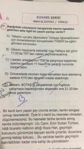 A
KUVARS SERİSİ
ON04-SS.32TYT04 / TÜRKÇE
17. Aşağıdaki cümlelerin hangisinde kesme işaretine
getirilen ekle ilgili bir yazım yanlışı vardır?
A) Yabancı uyruklu öğrencilerin Türkçeyi öğrenebilmeleri
için üniversitemizin bünyesindeki TÖMER'de eğitim
görmesi 