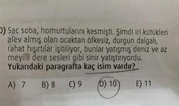 ) Sac soba, homurtularını kesmişti. Şimdi iri kütükleri
alev almış olan ocaktan öfkesiz, durgun dalgalı
,
rahat hışırtılar işitiliyor, bunlar yatışmış deniz ve az
meyilli dere sesleri gibi sinir yatıştırıyordu.
Yukarıdaki paragrafta kaç isim vardır?
A) 7 B) 8
C) 9
D) 10
E) 11
