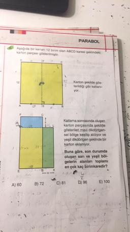 PARABOL
Aşağıda bir kenan 12 birim olan ABCD karesi şeklindeki
karton parçası gösterilmiştir.
12
Karton şekilde gös-
terildiği gibi katlanı-
yor.
A
a
TRW
B
F
Katlama sonrasında oluşan
karton parçasında şekilde
gösterilen mavi dikdörtgen-
sel bölge kesilip atılıyor ve
yeşil dikdörtgen şeklinde bir
karton ekleniyor.
Buna göre, son durumda
oluşan sarı ve yeşil böl-
gelerin alanları toplamı
en çok kaç birimkaredir?
tu
E
B
K
B) 72
C) 81
D) 96
A) 60
E) 100
28
1
