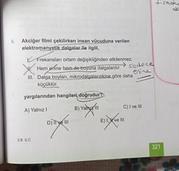 frady
6.
Akciğer filmi çekilirken insan vücuduna verilen
elektromanyetik dalgalar ile ilgili,
y
Frekansları ortam değişikliğinden etkilenmez.
Hem enine hem de boyuna dalgalardır.
sedece
erine
III. Dalga boyları, mikrodalgalarınkine göre daha
küçüktür.
yargılarından hangileri
doğrudur?
C) I ve III
A) Yalnız!
B) Yalnız 11
carnya
Evo
D) Il ve III
E) 1 X ve III
biaya
5.B 6.C
321