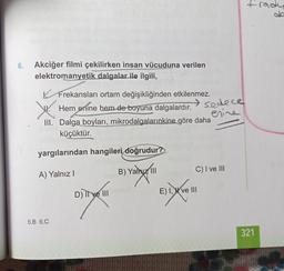 frady
6.
Akciğer filmi çekilirken insan vücuduna verilen
elektromanyetik dalgalar ile ilgili,
y
Frekansları ortam değişikliğinden etkilenmez.
Hem enine hem de boyuna dalgalardır.
sedece
erine
III. Dalga boyları, mikrodalgalarınkine göre daha
küçüktür.
yargılarından hangileri
doğrudur?
C) I ve III
A) Yalnız!
B) Yalnız 11
carnya
Evo
D) Il ve III
E) 1 X ve III
biaya
5.B 6.C
321
