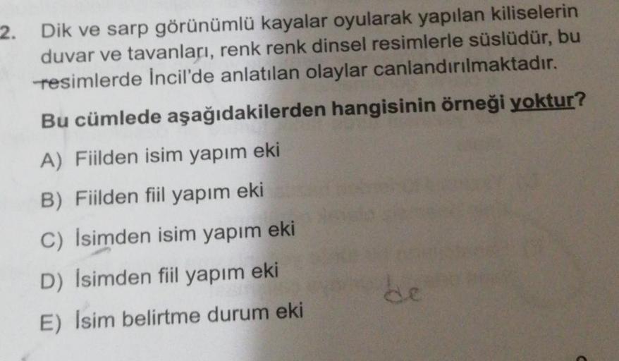 2. Dik ve sarp görünümlü kayalar oyularak yapılan kiliselerin
duvar ve tavanları, renk renk dinsel resimlerle süslüdür, bu
resimlerde Incil'de anlatılan olaylar canlandırılmaktadır.
Bu cümlede aşağıdakilerden hangisinin örneği yoktur?
A) Fiilden isim yapım