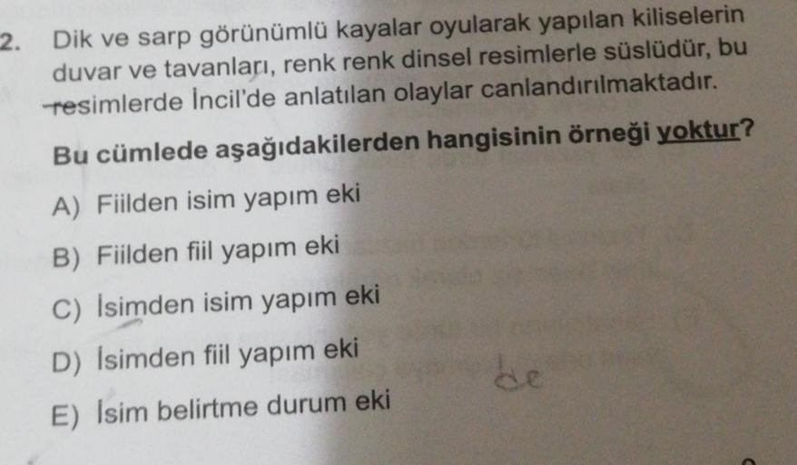 2. Dik ve sarp görünümlü kayalar oyularak yapılan kiliselerin
duvar ve tavanları, renk renk dinsel resimlerle süslüdür, bu
resimlerde Incil'de anlatılan olaylar canlandırılmaktadır.
Bu cümlede aşağıdakilerden hangisinin örneği yoktur?
A) Fiilden isim yapım