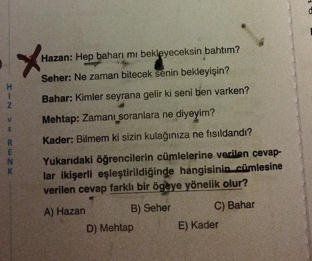 Hazan: Hep baharı mi bekleyeceksin bahtım?
Seher: Ne zaman bitecek senin bekleyişin?
H
1
Z
Bahar: Kimler seyrana gelir ki seni ben varken?
V
Mehtap: Zamanı soranlara ne diyeyim?
E
ww2
Kader: Bilmem ki sizin kulağınıza ne fisildandi?
R
E
N
K
Yukarıdaki öğre