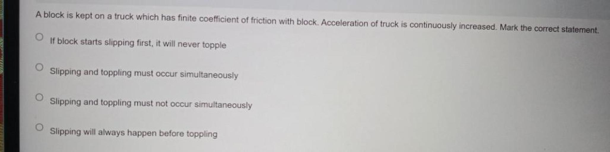 A block is kept on a truck which has finite coefficient of friction with block. Acceleration of truck is continuously increased. Mark the correct statement.
(A)If block starts slipping first, it will never topple.
(B)Slipping and toppling must occur simultaneously.
(C)Slipping and toppling must not occur simultaneously.
(D)Slipping will always happen before toppling