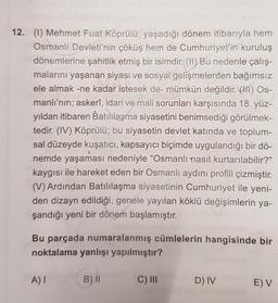 12. (1) Mehmet Fuat Köprülü, yaşadığı dönem itibarıyla hem
Osmanlı Devleti'nin çöküş hem de Cumhuriyet'in kuruluş
dönemlerine şahitlik etmiş bir isimdir. (II) Bu nedenle çalış-
malarını yaşanan siyasi ve sosyal gelişmelerden bağımsız
ele almak -ne kadar istesek de- mümkün değildir. (HI) Os-
manlı'nın; askerî, idari ve mali sorunları karşısında 18. yüz-
yıldan itibaren Batılılaşma siyasetini benimsediği görülmek-
tedir. (IV) Köprülü; bu siyasetin devlet katında ve toplum-
sal düzeyde kuşatıcı, kapsayıcı biçimde uygulandığı bir dö-
nemde yaşaması nedeniyle "Osmanlı nasıl kurtarılabilir?"
kaygısı ile hareket eden bir Osmanlı aydıni profili çizmiştir.
(V) Ardından Batılılaşma siyasetinin Cumhuriyet ile yeni-
den dizayn edildiği, genele yayılan köklü değişimlerin ya-
şandığı yeni bir dönem başlamıştır.
Bu parçada numaralanmış cümlelerin hangisinde bir
noktalama yanlışı yapılmıştır?
A)!
B) II
C) II
D) IV
E) V