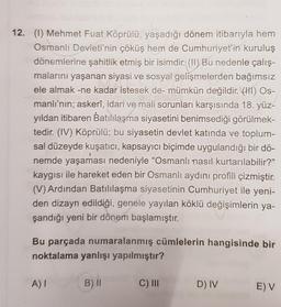 12. (1) Mehmet Fuat Köprülü, yaşadığı dönem itibarıyla hem
Osmanlı Devleti'nin çöküş hem de Cumhuriyet'in kuruluş
dönemlerine şahitlik etmiş bir isimdir. (II) Bu nedenle çalış-
malarını yaşanan siyasi ve sosyal gelişmelerden bağımsız
ele almak -ne kadar istesek de- mümkün değildir. (HI) Os-
manlı'nın; askerî, idari ve mali sorunları karşısında 18. yüz-
yıldan itibaren Batılılaşma siyasetini benimsediği görülmek-
tedir. (IV) Köprülü; bu siyasetin devlet katında ve toplum-
sal düzeyde kuşatıcı, kapsayıcı biçimde uygulandığı bir dö-
nemde yaşaması nedeniyle "Osmanlı nasıl kurtarılabilir?"
kaygısı ile hareket eden bir Osmanlı aydıni profili çizmiştir.
(V) Ardından Batılılaşma siyasetinin Cumhuriyet ile yeni-
den dizayn edildiği, genele yayılan köklü değişimlerin ya-
şandığı yeni bir dönem başlamıştır.
Bu parçada numaralanmış cümlelerin hangisinde bir
noktalama yanlışı yapılmıştır?
A)!
B) II
C) II
D) IV
E) V
