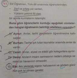 97.
11.) Elif Öğretmen, Türk dili sınavında öğrencilerinden;
Zarf ve sıfata yer verilen,
Yüklemi çekimli fiil olan
bir oümle kurmalarını istemiştir.
Buna göre öğrencilerin kurduğu aşağıdaki cümleler-
den hangisi öğretmenin belirttiği niteliklere uygundur?
At Aynur: Anilar, tarihî gerçeklerin öğrenilmesine katkı
sağlar.
BT Burhan: Tarihe işık tutan kaynaklar arasında anılar da
vardır.
er Cemil: Anılar, siyasi ve edebî gibi kategorilere ayrılır.
DŁ Deniz. Anıların insanı sarmasının nedeni oldukça sa-
mimi bir havasının olmasıdır.
E)) Ela: Anı yazacak kişinin hafızasının ve gözlem gücü-
rün çok iyi olması gerekir.