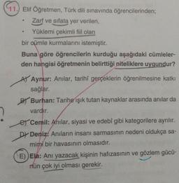 97.
11.) Elif Öğretmen, Türk dili sınavında öğrencilerinden;
Zarf ve sıfata yer verilen,
Yüklemi çekimli fiil olan
bir oümle kurmalarını istemiştir.
Buna göre öğrencilerin kurduğu aşağıdaki cümleler-
den hangisi öğretmenin belirttiği niteliklere uygundur?
At Aynur: Anilar, tarihî gerçeklerin öğrenilmesine katkı
sağlar.
BT Burhan: Tarihe işık tutan kaynaklar arasında anılar da
vardır.
er Cemil: Anılar, siyasi ve edebî gibi kategorilere ayrılır.
DŁ Deniz. Anıların insanı sarmasının nedeni oldukça sa-
mimi bir havasının olmasıdır.
E)) Ela: Anı yazacak kişinin hafızasının ve gözlem gücü-
rün çok iyi olması gerekir.
