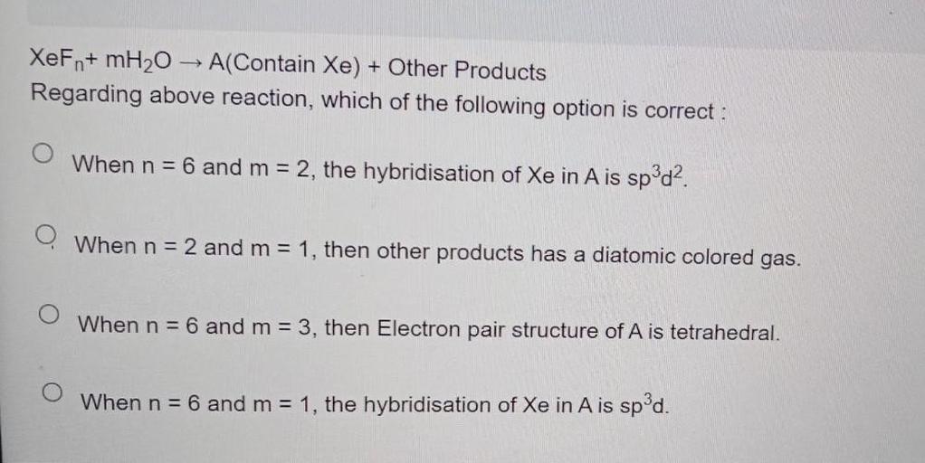 XeFn+ mH2O → A(Contain Xe) + Other Products
Regarding above reaction, which of the following option is correct :
O When n = 6 and m = 2, the hybridisation of Xe in A is sp^3d^2.
O When n = 2 and m = 1, then other products has a diatomic colored gas.
O When n = 6 and m = 3, then Electron pair structure of A is tetrahedral.
O When n = 6 and m = 1, the hybridisation of Xe in A is sp^3d.