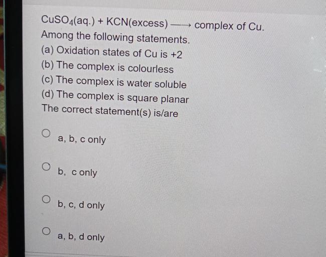 CuSO4(aq.) + KCN(excess)– complex of Cu.
Among the following statements.
(a) Oxidation states of Cu is +2
(b) The complex is colourless
(c) The complex is water soluble
(d) The complex is square planar
The correct statement(s) is/are
a, b, c only
O
b, c only
b, c, d only
a, b, d only