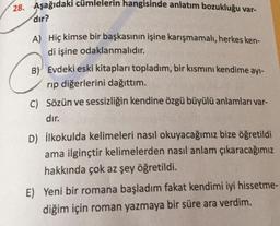 28. Aşağıdaki cümlelerin hangisinde anlatım bozukluğu var-
dır?
A) Hiç kimse bir başkasının işine karışmamalı, herkes ken-
di işine odaklanmalıdır.
B) Evdeki eski kitapları topladım, bir kısmını kendime ayı-
rip diğerlerini dağıttım.
C) Sözün ve sessizliğin kendine özgü büyülü anlamları var-
dır.
D) ilkokulda kelimeleri nasıl okuyacağımız bize öğretildi
ama ilginçtir kelimelerden nasıl anlam çıkaracağımız
hakkında çok az şey öğretildi.
E) Yeni bir romana başladım fakat kendimi iyi hissetme-
diğim için roman yazmaya bir süre ara verdim.