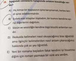 28. Aşağıdaki cümlelerin hangisinde anlatım bozukluğu var-
dır?
A) Hiç kimse bir başkasının işine karışmamalı, herkes ken-
di işine odaklanmalıdır.
B) Evdeki eski kitapları topladım, bir kısmını kendime ayı-
rip diğerlerini dağıttım.
C) Sözün ve sessizliğin kendine özgü büyülü anlamları var-
dır.
D) ilkokulda kelimeleri nasıl okuyacağımız bize öğretildi
ama ilginçtir kelimelerden nasıl anlam çıkaracağımız
hakkında çok az şey öğretildi.
E) Yeni bir romana başladım fakat kendimi iyi hissetme-
diğim için roman yazmaya bir süre ara verdim.
