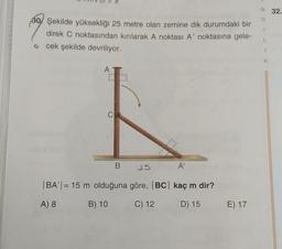 N 32.
30/ Şekilde yüksekliği 25 metre olan zemine dik durumdaki bir
direk C noktasından kırılarak A noktası A' noktasına gele-
cek şekilde devriliyor.
K
AT
C
B
15
A'
BA' | = 15 m olduğuna göre, BC| kaç m dir?
A) 8
B) 10
C) 12
D) 15
E) 17
E