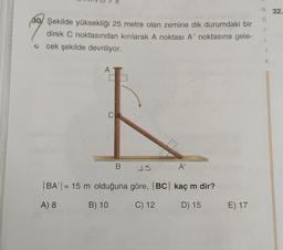 N 32.
30/ Şekilde yüksekliği 25 metre olan zemine dik durumdaki bir
direk C noktasından kırılarak A noktası A' noktasına gele-
cek şekilde devriliyor.
K
AT
C
B
15
A'
BA' | = 15 m olduğuna göre, BC| kaç m dir?
A) 8
B) 10
C) 12
D) 15
E) 17
E
