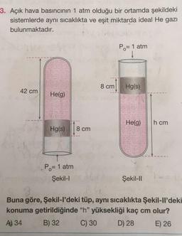 3. Açık hava basıncının 1 atm olduğu bir ortamda şekildeki
sistemlerde aynı sıcaklıkta ve eşit miktarda ideal He gazı
bulunmaktadır.
Po= 1 atm
8 cm
Hg(s)
42 cm
He(g)
Helg)
h cm
Hg(s)
8 cm
Po= 1 atm
Şekil-1
Şekil-ID
Buna göre, Şekil-I'deki tüp, aynı sıcaklıkta Şekil-Il'deki
konuma getirildiğinde "h" yüksekliği kaç cm olur?
A) 34
B) 32 C) 30 D) 28 E) 26