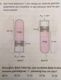 3. Açık hava basıncının 1 atm olduğu bir ortamda şekildeki
sistemlerde aynı sıcaklıkta ve eşit miktarda ideal He gazı
bulunmaktadır.
Po= 1 atm
8 cm
Hg(s)
42 cm
He(g)
Helg)
h cm
Hg(s)
8 cm
Po= 1 atm
Şekil-1
Şekil-ID
Buna göre, Şekil-I'deki tüp, aynı sıcaklıkta Şekil-Il'deki
konuma getirildiğinde "h" yüksekliği kaç cm olur?
A) 34
B) 32 C) 30 D) 28 E) 26
