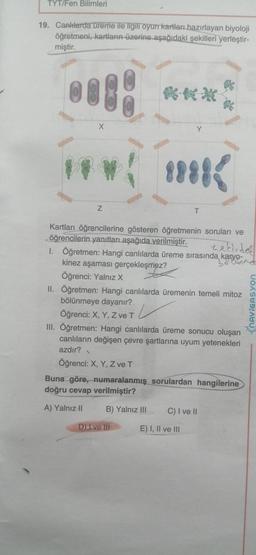 TYT/Fen Bilimleri
19. Canlılarda ureme ile ilgili oyun kartları hazırlayan biyoloji
öğretmeni, kartların üzerine aşağıdaki şekilleri yerleştir-
miştir.
X
Y
8888
Z
T
Kartları öğrencilerine gösteren öğretmenin soruları ve
öğrencilerin yanıtları aşağıda verilmiştir.
nekirdel
I. Öğretmen: Hangi canlılarda üreme sırasında karyo-
18 Cunnd
kinez aşaması gerçekleşmez?
Öğrenci: Yalnız X
II. Öğretmen: Hangi canlılarda üremenin temeli mitozu
bölünmeye dayanır?
Öğrenci: X, Y, Z ve T
L
III. Öğretmen: Hangi canlılarda üreme sonucu oluşan
canlıların değişen çevre şartlarına uyum yetenekleri
azdır?
Öğrenci: X, Y, Z ve T
Buna göre, numaralanmış sorulardan hangilerine
doğru cevap verilmiştir?
.
FhAVIGASYON
A) Yalnız II
B) Yalnız III
C) I ve II
D) I ve III
E) I, II ve III