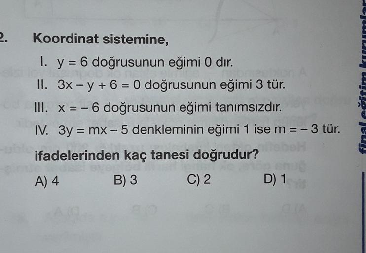 2.
Koordinat sistemine,
I. y = 6 doğrusunun eğimi O dır.
onaron
II. 3x – y + 6 = 0 doğrusunun eğimi 3 tür.
III. X = -6 doğrusunun eğimi tanımsızdır.
IV. 3y = mx – 5 denkleminin eğimi 1 ise m=-3 tür.
ifadelerinden kaç tanesi doğrudur?
A) 4
B) 3 C) 2 D) 1
JW