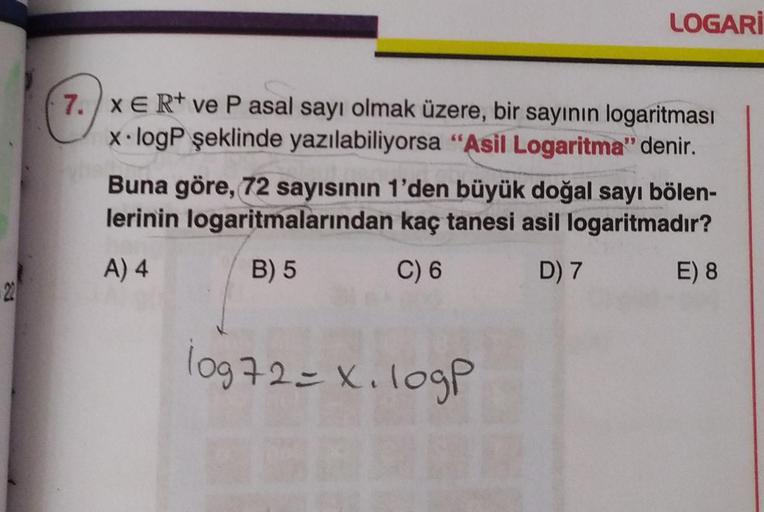 LOGARİ
7.) XER+ ve P asal sayı olmak üzere, bir sayının logaritması
x.logP şeklinde yazılabiliyorsa "Asil Logaritma" denir.
Buna göre, 72 sayısının 1'den büyük doğal sayı bölen-
lerinin logaritmalarından kaç tanesi asil logaritmadır?
A) 4 B) 5 C) 6 D) 7 E)