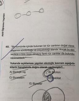 O
Aktif Öğrenme Yayınları
40. “Bir komünite içinde bulunan bir tür canlının doğal olarak
yaşamını sürdürdügu ve üreyebildiği alandır. Ancak bu alan
sadece o türe özgü olmayıp farklı tür canlılar da bulundu-
rabilmektedir."
Yukarıda açıklaması yapılan ekolojik kavram aşağıda-
kilerin hangisinde doğru olarak verilmiştir?
A) Ekolojik niş
B) Foton
C) Ekosistem
(D) Habitat
E) Bivoster