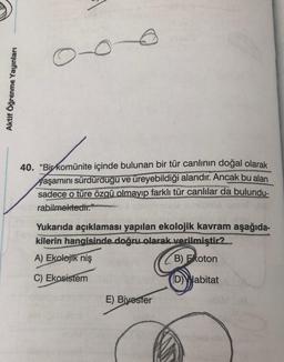 O
Aktif Öğrenme Yayınları
40. “Bir komünite içinde bulunan bir tür canlının doğal olarak
yaşamını sürdürdügu ve üreyebildiği alandır. Ancak bu alan
sadece o türe özgü olmayıp farklı tür canlılar da bulundu-
rabilmektedir."
Yukarıda açıklaması yapılan ekolojik kavram aşağıda-
kilerin hangisinde doğru olarak verilmiştir?
A) Ekolojik niş
B) Foton
C) Ekosistem
(D) Habitat
E) Bivoster
